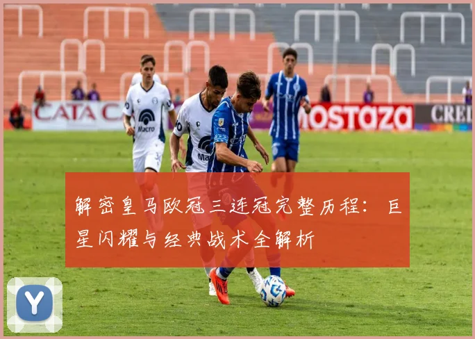 解密皇马欧冠三连冠完整历程：巨星闪耀与经典战术全解析