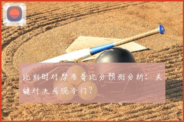 比利时对摩洛哥比分预测分析：关键对决或现冷门？