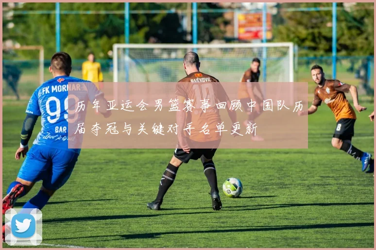 历年亚运会男篮赛事回顾中国队历届夺冠与关键对手名单更新