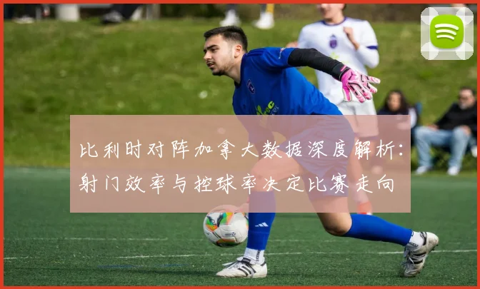 比利时对阵加拿大数据深度解析：射门效率与控球率决定比赛走向