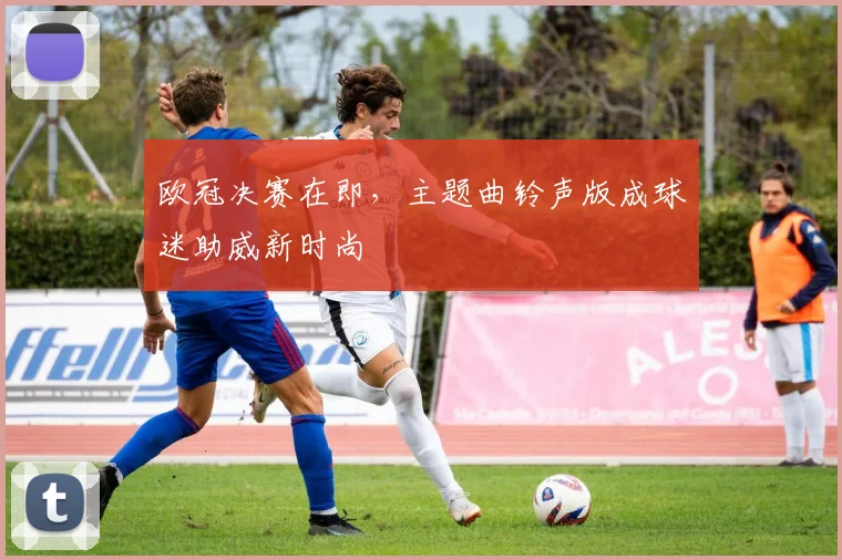 欧冠决赛在即，主题曲铃声版成球迷助威新时尚