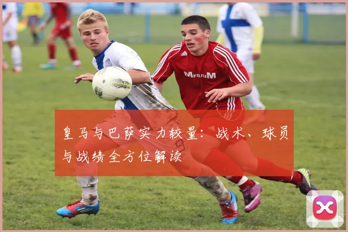 皇马与巴萨实力较量：战术、球员与战绩全方位解读
