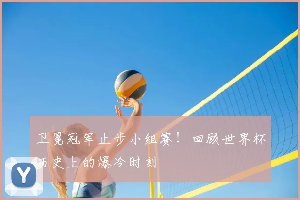 卫冕冠军止步小组赛！回顾世界杯历史上的爆冷时刻