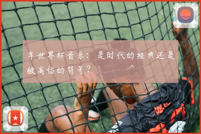 年世界杯音乐:是时代的经典还是被高估的符号?