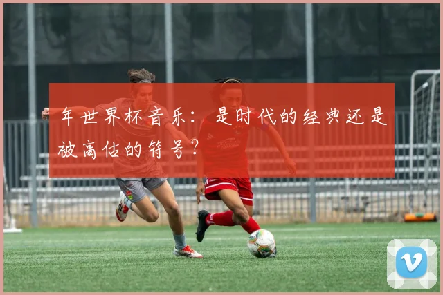 年世界杯音乐:是时代的经典还是被高估的符号?