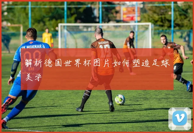 解析德国世界杯图片如何塑造足球美学