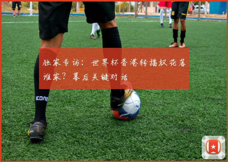 独家专访:世界杯香港转播权花落谁家?幕后关键对话