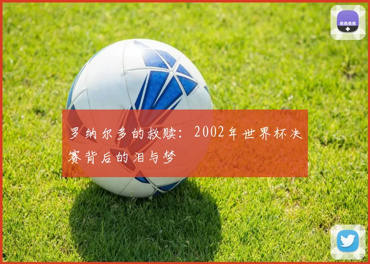 罗纳尔多的救赎：2002年世界杯决赛背后的泪与梦