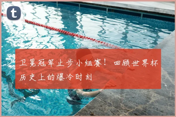 卫冕冠军止步小组赛！回顾世界杯历史上的爆冷时刻