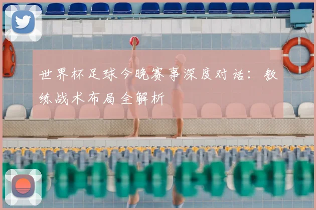 世界杯足球今晚赛事深度对话：教练战术布局全解析