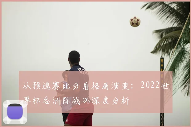 从预选赛比分看格局演变:2022世界杯各洲际战况深度分析