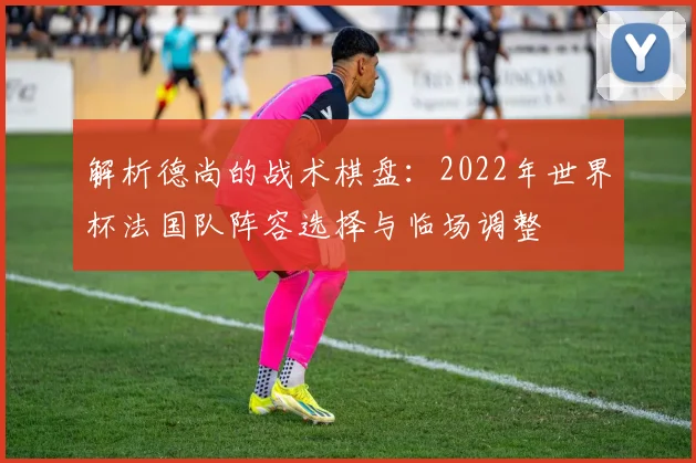 解析德尚的战术棋盘：2022年世界杯法国队阵容选择与临场调整
