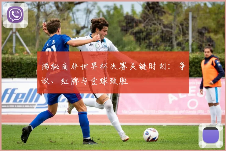 揭秘南非世界杯决赛关键时刻：争议、红牌与金球致胜